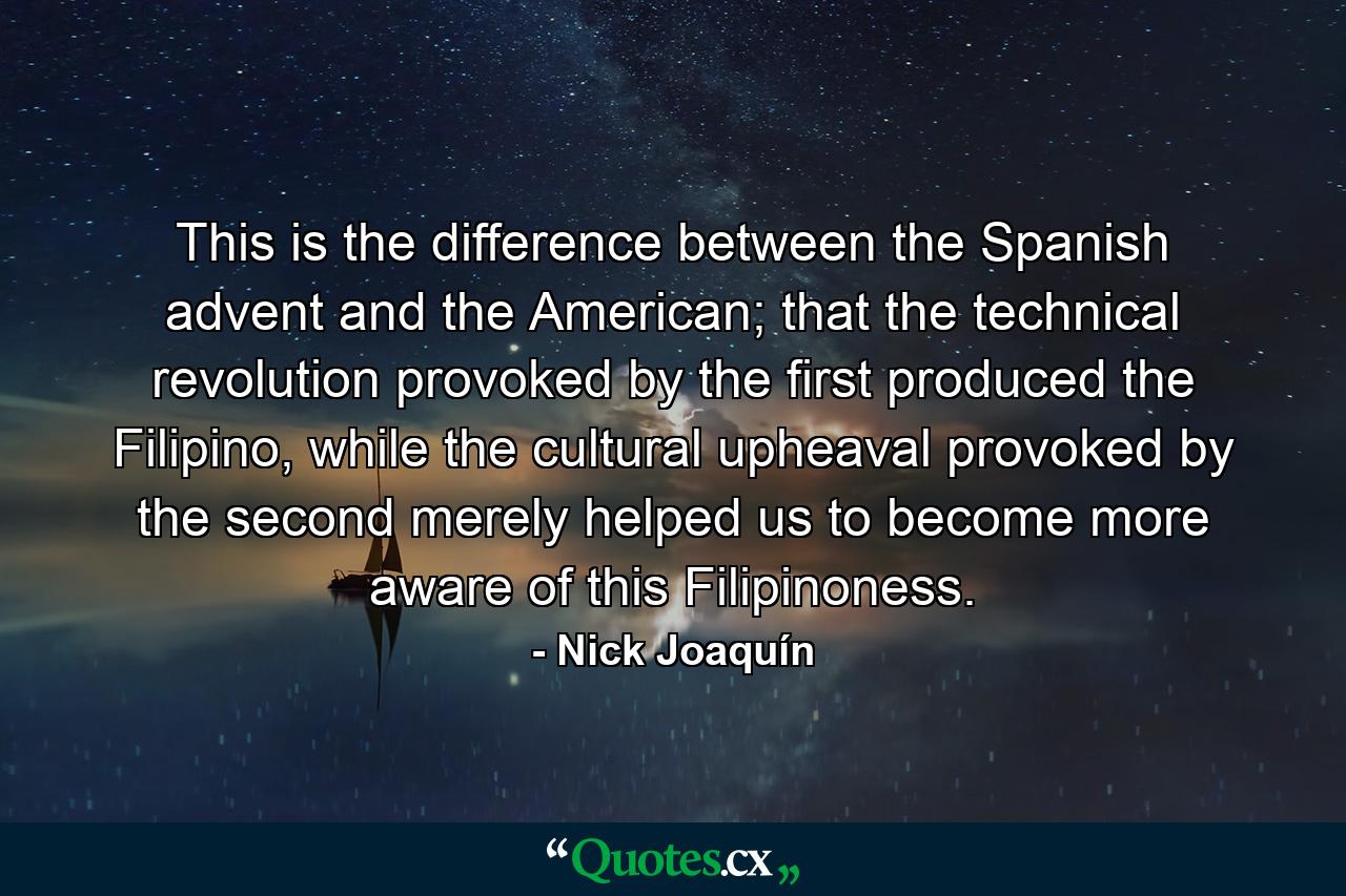 This is the difference between the Spanish advent and the American; that the technical revolution provoked by the first produced the Filipino, while the cultural upheaval provoked by the second merely helped us to become more aware of this Filipinoness. - Quote by Nick Joaquín