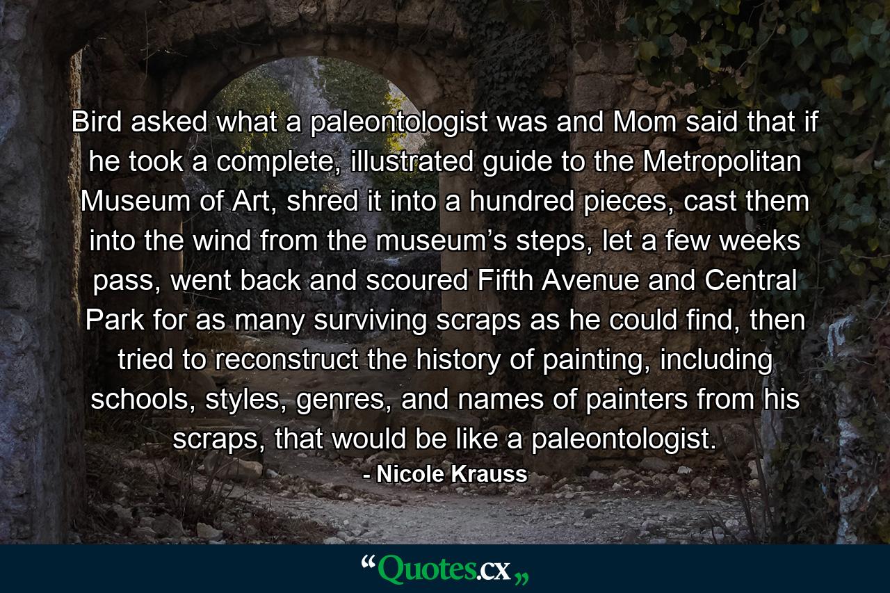 Bird asked what a paleontologist was and Mom said that if he took a complete, illustrated guide to the Metropolitan Museum of Art, shred it into a hundred pieces, cast them into the wind from the museum’s steps, let a few weeks pass, went back and scoured Fifth Avenue and Central Park for as many surviving scraps as he could find, then tried to reconstruct the history of painting, including schools, styles, genres, and names of painters from his scraps, that would be like a paleontologist. - Quote by Nicole Krauss