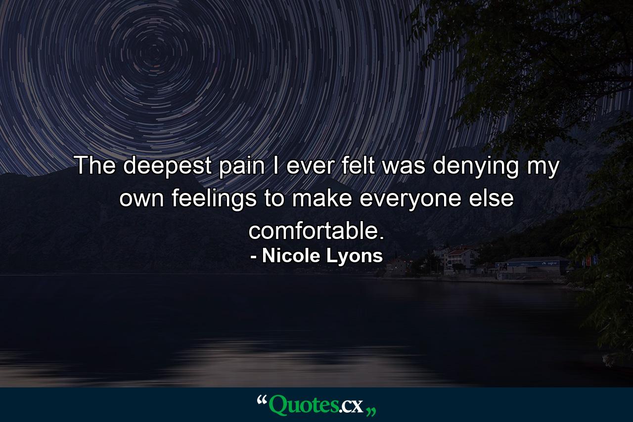 The deepest pain I ever felt was denying my own feelings to make everyone else comfortable. - Quote by Nicole Lyons