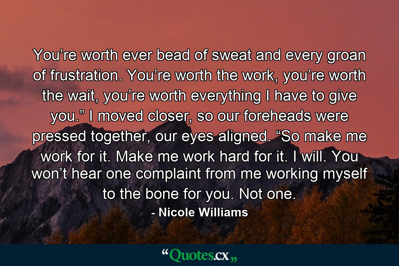 You’re worth ever bead of sweat and every groan of frustration. You’re worth the work, you’re worth the wait, you’re worth everything I have to give you.” I moved closer, so our foreheads were pressed together, our eyes aligned. “So make me work for it. Make me work hard for it. I will. You won’t hear one complaint from me working myself to the bone for you. Not one. - Quote by Nicole Williams