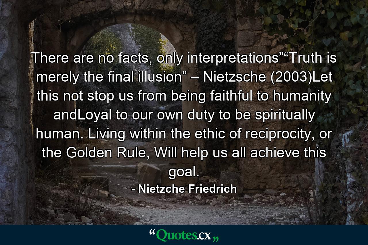 There are no facts, only interpretations”“Truth is merely the final illusion” – Nietzsche (2003)Let this not stop us from being faithful to humanity andLoyal to our own duty to be spiritually human. Living within the ethic of reciprocity, or the Golden Rule, Will help us all achieve this goal. - Quote by Nietzche Friedrich