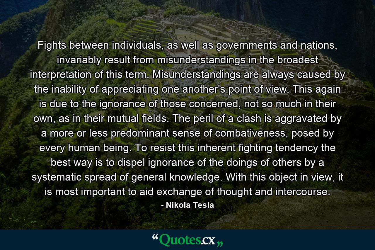 Fights between individuals, as well as governments and nations, invariably result from misunderstandings in the broadest interpretation of this term. Misunderstandings are always caused by the inability of appreciating one another's point of view. This again is due to the ignorance of those concerned, not so much in their own, as in their mutual fields. The peril of a clash is aggravated by a more or less predominant sense of combativeness, posed by every human being. To resist this inherent fighting tendency the best way is to dispel ignorance of the doings of others by a systematic spread of general knowledge. With this object in view, it is most important to aid exchange of thought and intercourse. - Quote by Nikola Tesla