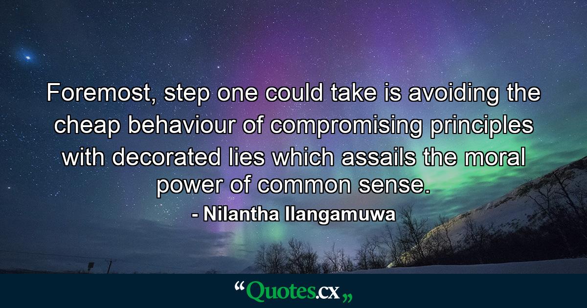 Foremost, step one could take is avoiding the cheap behaviour of compromising principles with decorated lies which assails the moral power of common sense. - Quote by Nilantha Ilangamuwa