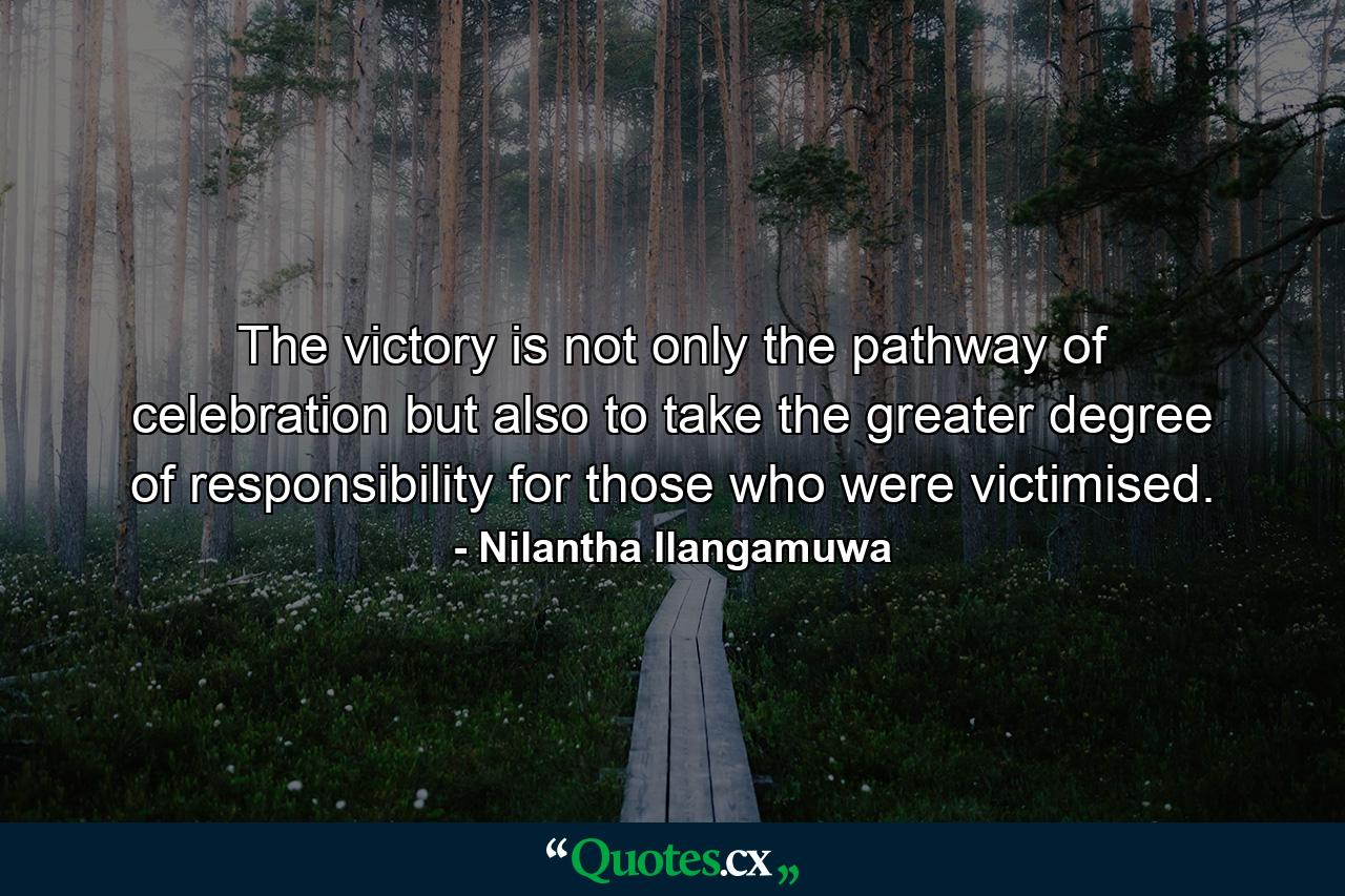 The victory is not only the pathway of celebration but also to take the greater degree of responsibility for those who were victimised. - Quote by Nilantha Ilangamuwa