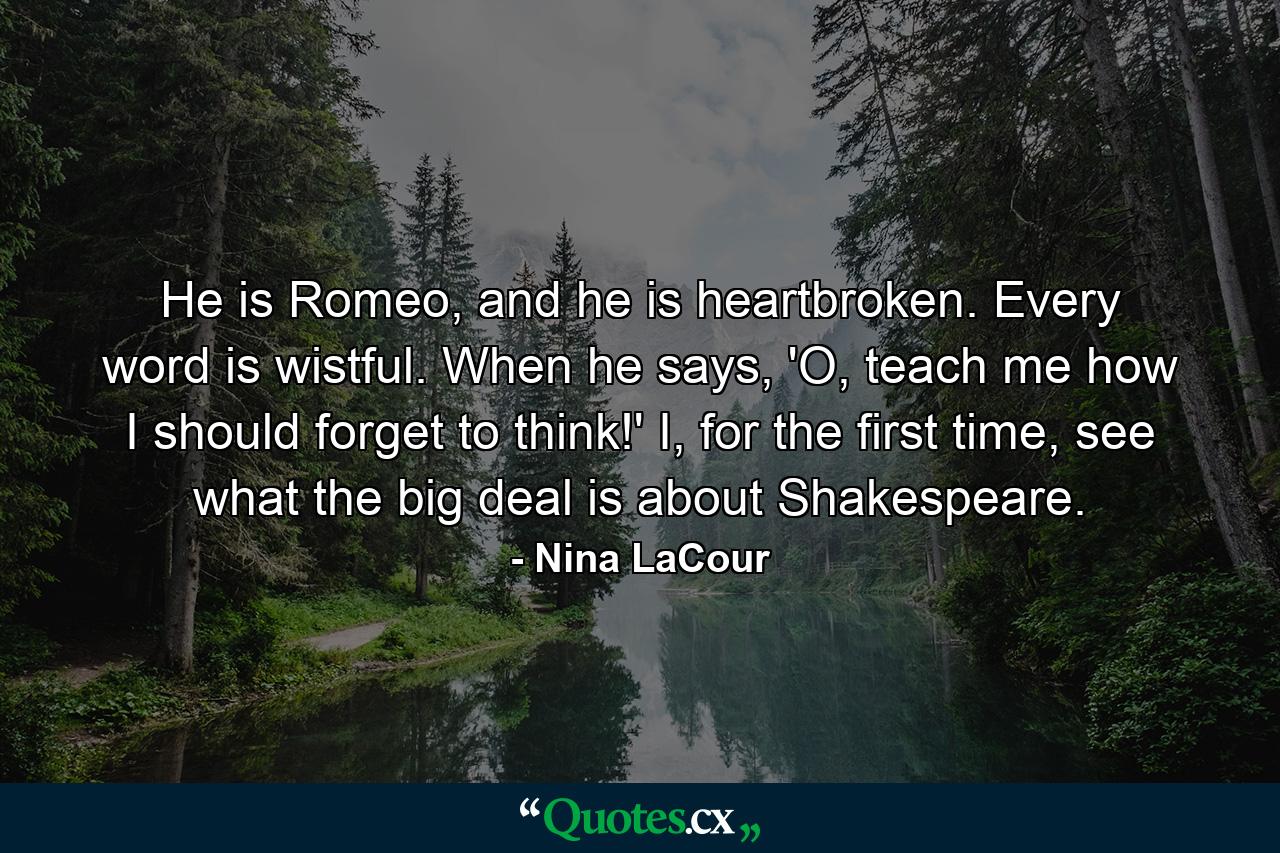 He is Romeo, and he is heartbroken. Every word is wistful. When he says, 'O, teach me how I should forget to think!' I, for the first time, see what the big deal is about Shakespeare. - Quote by Nina LaCour