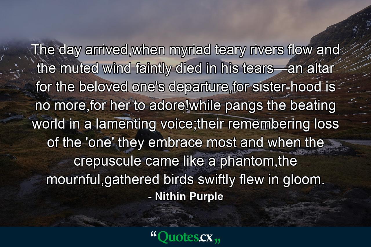 The day arrived,when myriad teary rivers flow and the muted wind faintly died in his tears—an altar for the beloved one's departure,for sister-hood is no more,for her to adore!while pangs the beating world in a lamenting voice;their remembering loss of the 'one' they embrace most and when the crepuscule came like a phantom,the mournful,gathered birds swiftly flew in gloom. - Quote by Nithin Purple