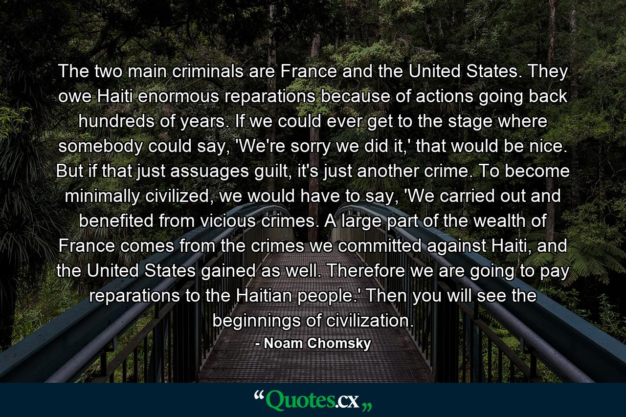 The two main criminals are France and the United States. They owe Haiti enormous reparations because of actions going back hundreds of years. If we could ever get to the stage where somebody could say, 'We're sorry we did it,' that would be nice. But if that just assuages guilt, it's just another crime. To become minimally civilized, we would have to say, 'We carried out and benefited from vicious crimes. A large part of the wealth of France comes from the crimes we committed against Haiti, and the United States gained as well. Therefore we are going to pay reparations to the Haitian people.' Then you will see the beginnings of civilization. - Quote by Noam Chomsky