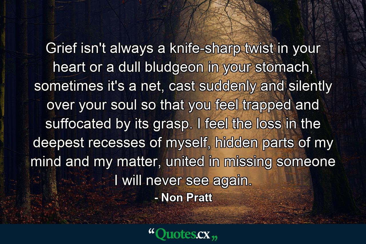 Grief isn't always a knife-sharp twist in your heart or a dull bludgeon in your stomach, sometimes it's a net, cast suddenly and silently over your soul so that you feel trapped and suffocated by its grasp. I feel the loss in the deepest recesses of myself, hidden parts of my mind and my matter, united in missing someone I will never see again. - Quote by Non Pratt