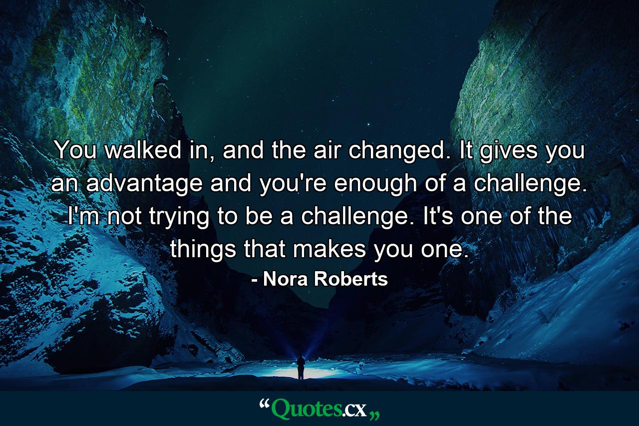 You walked in, and the air changed. It gives you an advantage and you're enough of a challenge. I'm not trying to be a challenge. It's one of the things that makes you one. - Quote by Nora Roberts