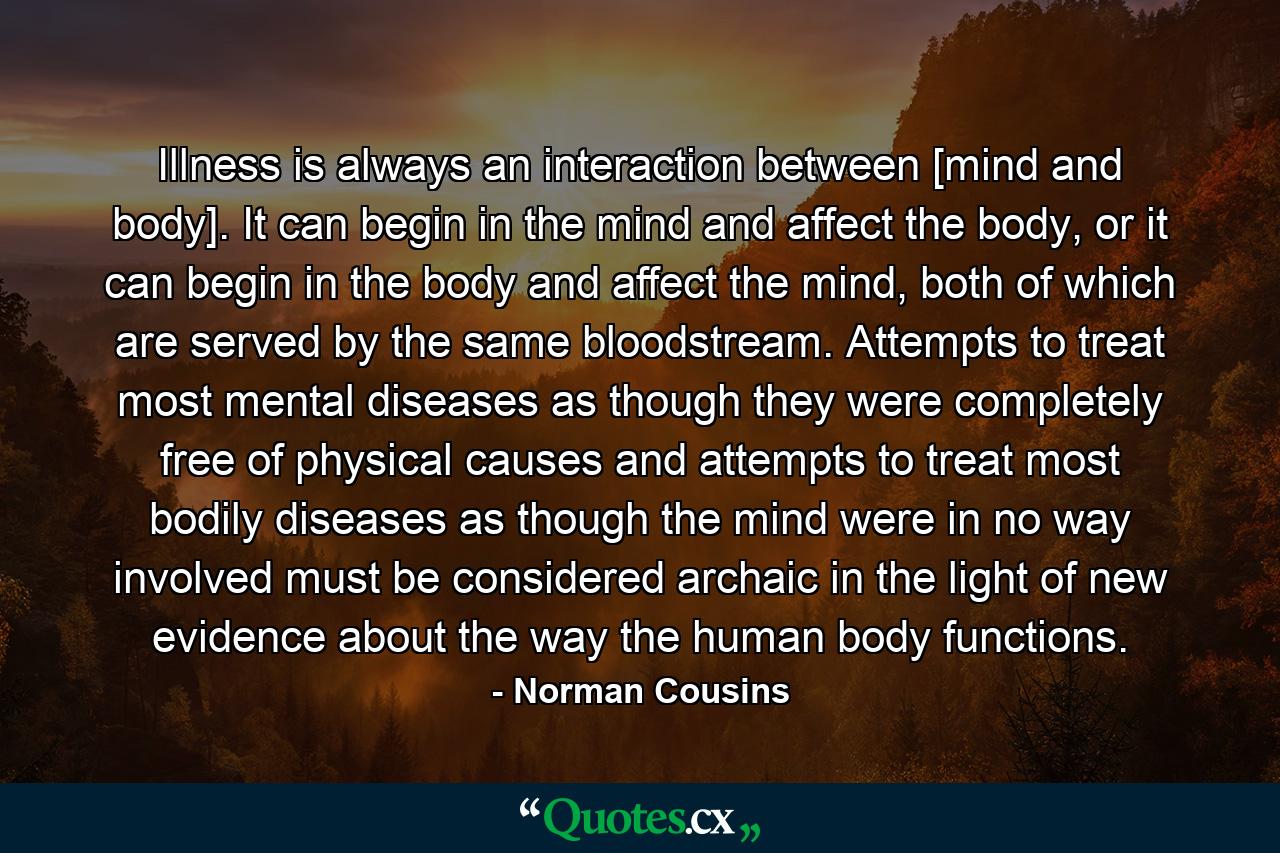 Illness is always an interaction between [mind and body]. It can begin in the mind and affect the body, or it can begin in the body and affect the mind, both of which are served by the same bloodstream. Attempts to treat most mental diseases as though they were completely free of physical causes and attempts to treat most bodily diseases as though the mind were in no way involved must be considered archaic in the light of new evidence about the way the human body functions. - Quote by Norman Cousins