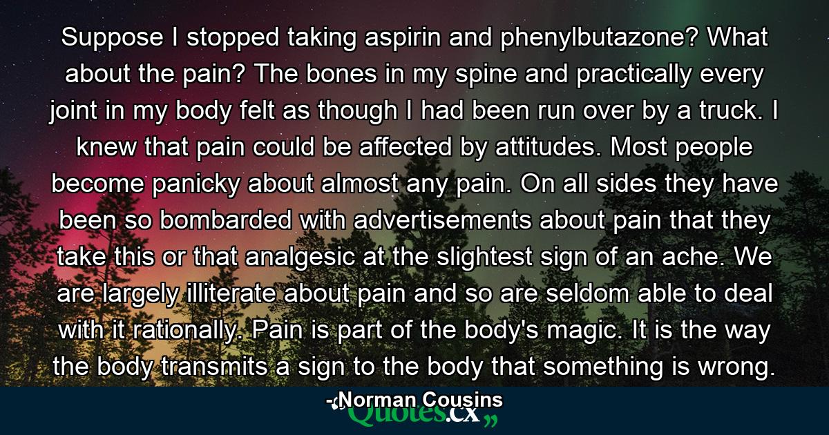 Suppose I stopped taking aspirin and phenylbutazone? What about the pain? The bones in my spine and practically every joint in my body felt as though I had been run over by a truck. I knew that pain could be affected by attitudes. Most people become panicky about almost any pain. On all sides they have been so bombarded with advertisements about pain that they take this or that analgesic at the slightest sign of an ache. We are largely illiterate about pain and so are seldom able to deal with it rationally. Pain is part of the body's magic. It is the way the body transmits a sign to the body that something is wrong. - Quote by Norman Cousins