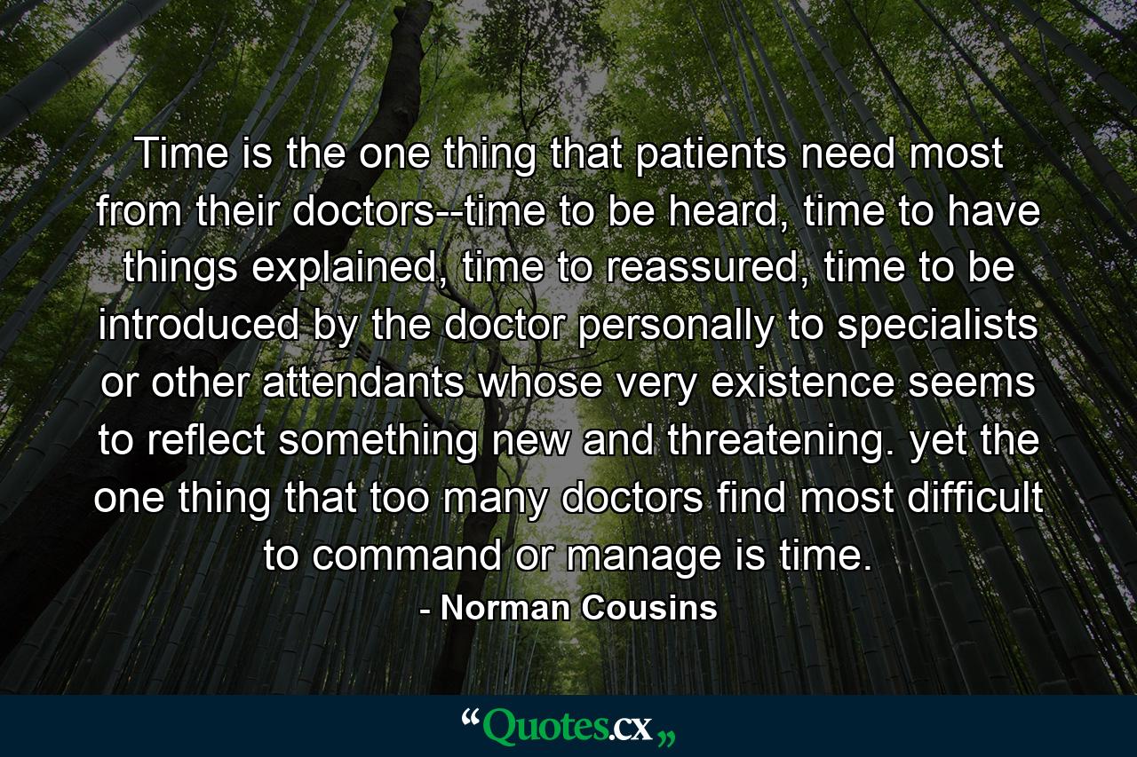 Time is the one thing that patients need most from their doctors--time to be heard, time to have things explained, time to reassured, time to be introduced by the doctor personally to specialists or other attendants whose very existence seems to reflect something new and threatening. yet the one thing that too many doctors find most difficult to command or manage is time. - Quote by Norman Cousins