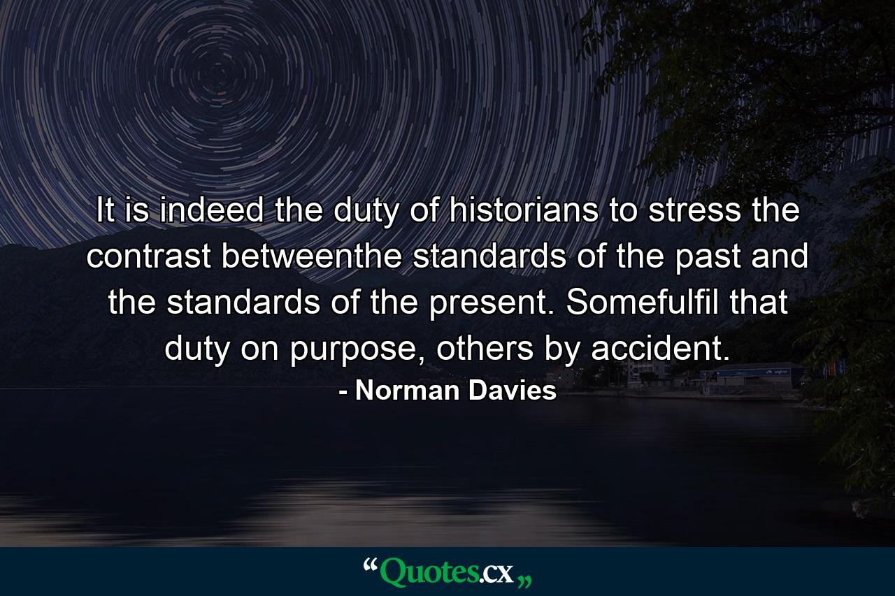 It is indeed the duty of historians to stress the contrast betweenthe standards of the past and the standards of the present. Somefulfil that duty on purpose, others by accident. - Quote by Norman Davies