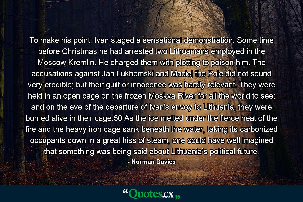 To make his point, Ivan staged a sensational demonstration. Some time before Christmas he had arrested two Lithuanians employed in the Moscow Kremlin. He charged them with plotting to poison him. The accusations against Jan Lukhomski and Maciej the Pole did not sound very credible; but their guilt or innocence was hardly relevant. They were held in an open cage on the frozen Moskva River for all the world to see; and on the eve of the departure of Ivan’s envoy to Lithuania, they were burned alive in their cage.50 As the ice melted under the fierce heat of the fire and the heavy iron cage sank beneath the water, taking its carbonized occupants down in a great hiss of steam, one could have well imagined that something was being said about Lithuania’s political future. - Quote by Norman Davies