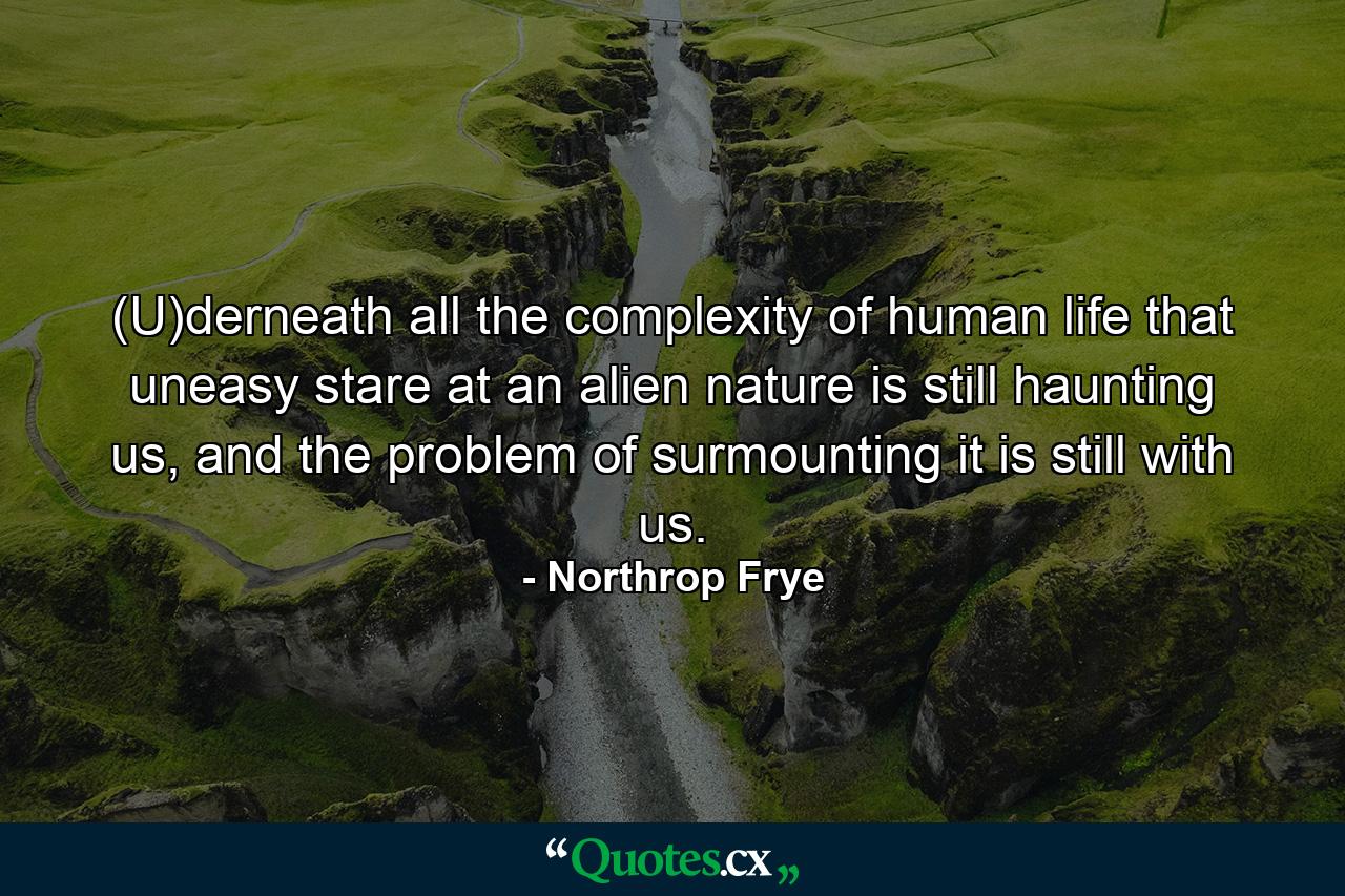 (U)derneath all the complexity of human life that uneasy stare at an alien nature is still haunting us, and the problem of surmounting it is still with us. - Quote by Northrop Frye