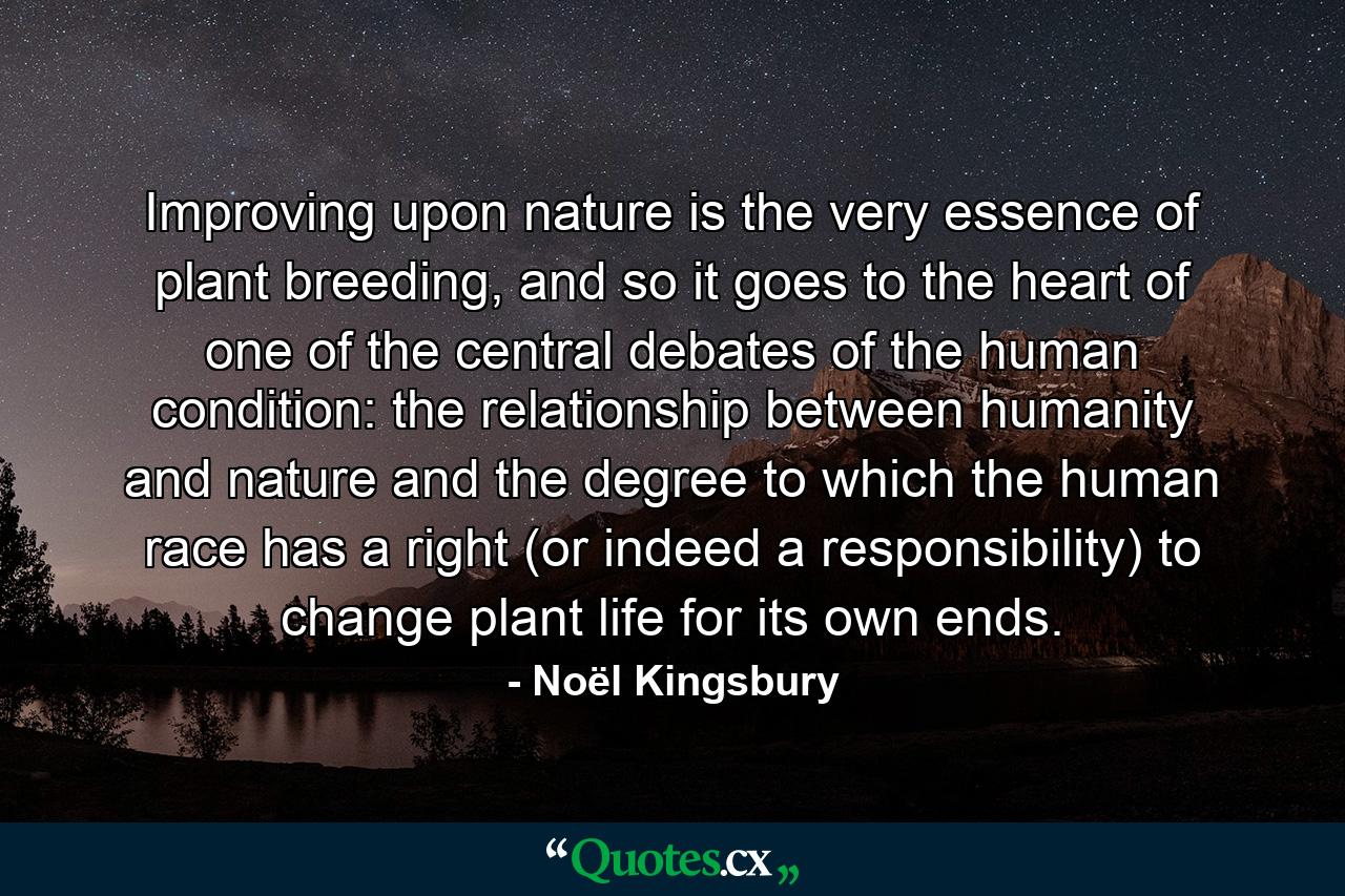 Improving upon nature is the very essence of plant breeding, and so it goes to the heart of one of the central debates of the human condition: the relationship between humanity and nature and the degree to which the human race has a right (or indeed a responsibility) to change plant life for its own ends. - Quote by Noël Kingsbury