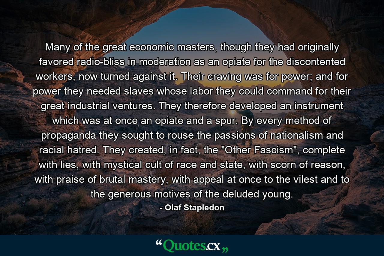 Many of the great economic masters, though they had originally favored radio-bliss in moderation as an opiate for the discontented workers, now turned against it. Their craving was for power; and for power they needed slaves whose labor they could command for their great industrial ventures. They therefore developed an instrument which was at once an opiate and a spur. By every method of propaganda they sought to rouse the passions of nationalism and racial hatred. They created, in fact, the 