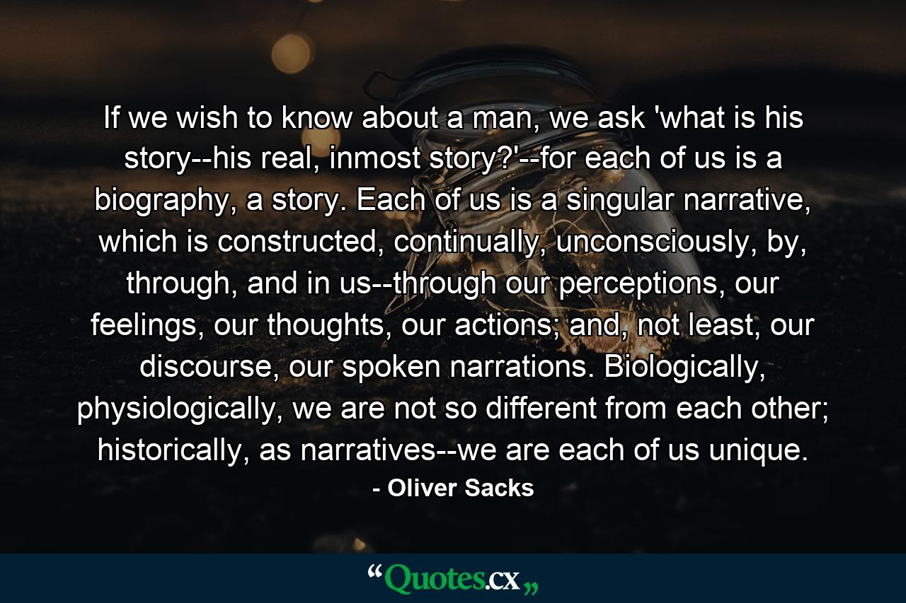 If we wish to know about a man, we ask 'what is his story--his real, inmost story?'--for each of us is a biography, a story. Each of us is a singular narrative, which is constructed, continually, unconsciously, by, through, and in us--through our perceptions, our feelings, our thoughts, our actions; and, not least, our discourse, our spoken narrations. Biologically, physiologically, we are not so different from each other; historically, as narratives--we are each of us unique. - Quote by Oliver Sacks