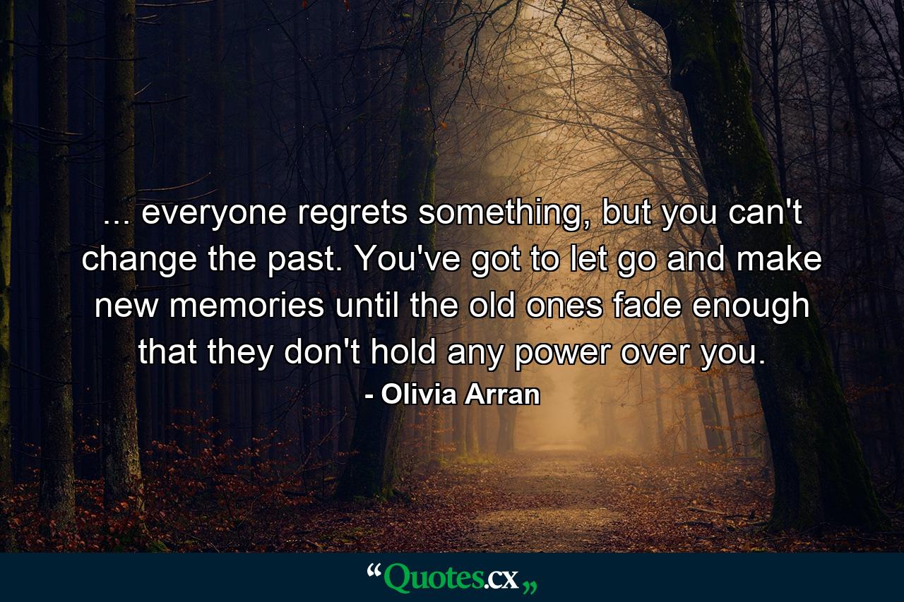 ... everyone regrets something, but you can't change the past. You've got to let go and make new memories until the old ones fade enough that they don't hold any power over you. - Quote by Olivia Arran