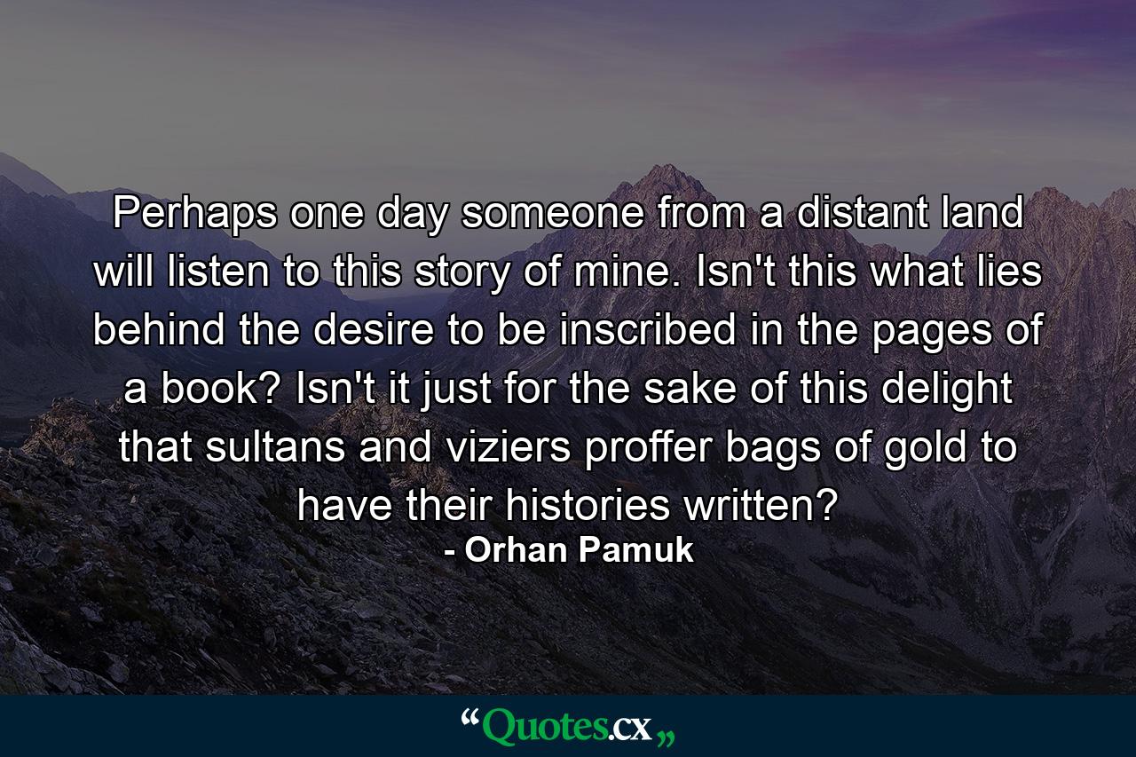 Perhaps one day someone from a distant land will listen to this story of mine. Isn't this what lies behind the desire to be inscribed in the pages of a book? Isn't it just for the sake of this delight that sultans and viziers proffer bags of gold to have their histories written? - Quote by Orhan Pamuk