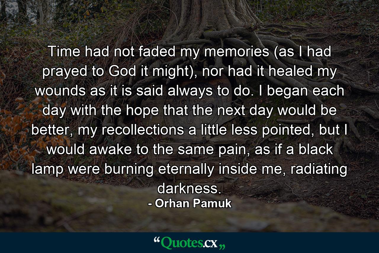 Time had not faded my memories (as I had prayed to God it might), nor had it healed my wounds as it is said always to do. I began each day with the hope that the next day would be better, my recollections a little less pointed, but I would awake to the same pain, as if a black lamp were burning eternally inside me, radiating darkness. - Quote by Orhan Pamuk