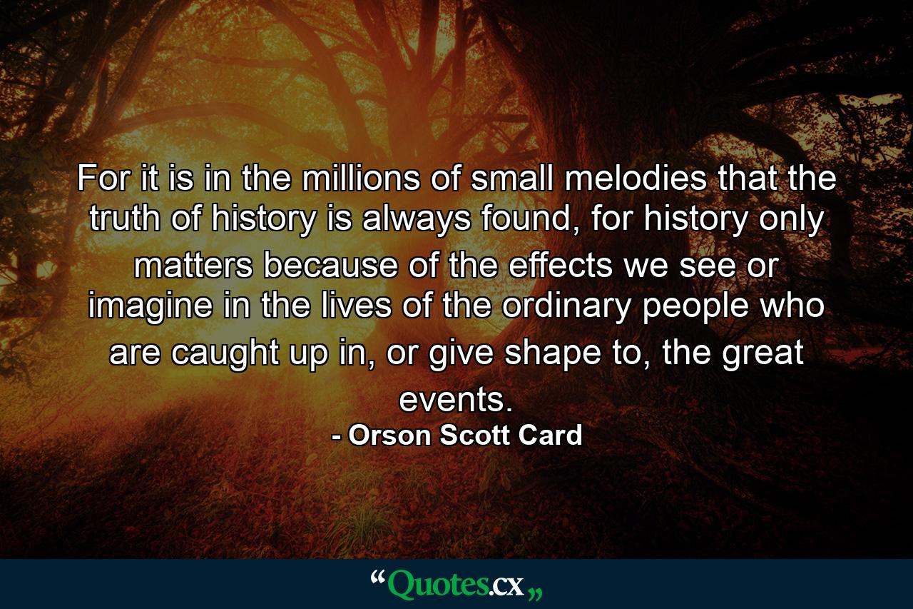 For it is in the millions of small melodies that the truth of history is always found, for history only matters because of the effects we see or imagine in the lives of the ordinary people who are caught up in, or give shape to, the great events. - Quote by Orson Scott Card