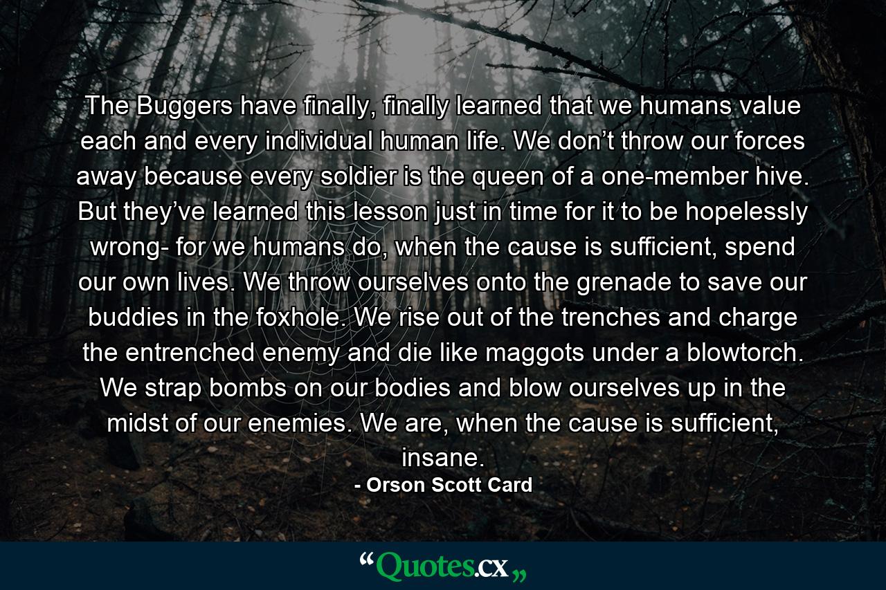 The Buggers have finally, finally learned that we humans value each and every individual human life. We don’t throw our forces away because every soldier is the queen of a one-member hive. But they’ve learned this lesson just in time for it to be hopelessly wrong- for we humans do, when the cause is sufficient, spend our own lives. We throw ourselves onto the grenade to save our buddies in the foxhole. We rise out of the trenches and charge the entrenched enemy and die like maggots under a blowtorch. We strap bombs on our bodies and blow ourselves up in the midst of our enemies. We are, when the cause is sufficient, insane. - Quote by Orson Scott Card