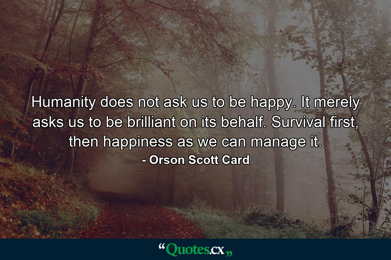 Humanity does not ask us to be happy. It merely asks us to be brilliant on its behalf. Survival first, then happiness as we can manage it. - Quote by Orson Scott Card