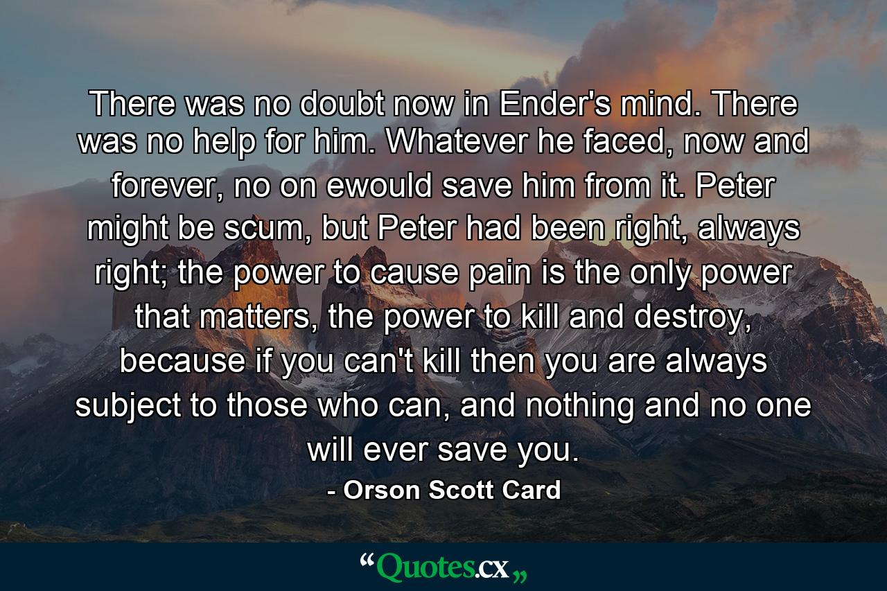 There was no doubt now in Ender's mind. There was no help for him. Whatever he faced, now and forever, no on ewould save him from it. Peter might be scum, but Peter had been right, always right; the power to cause pain is the only power that matters, the power to kill and destroy, because if you can't kill then you are always subject to those who can, and nothing and no one will ever save you. - Quote by Orson Scott Card