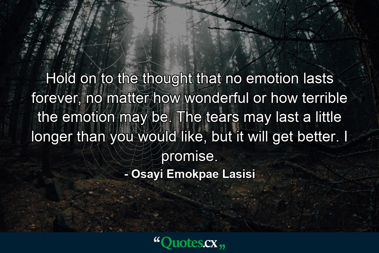 Hold on to the thought that no emotion lasts forever, no matter how wonderful or how terrible the emotion may be. The tears may last a little longer than you would like, but it will get better. I promise. - Quote by Osayi Emokpae Lasisi