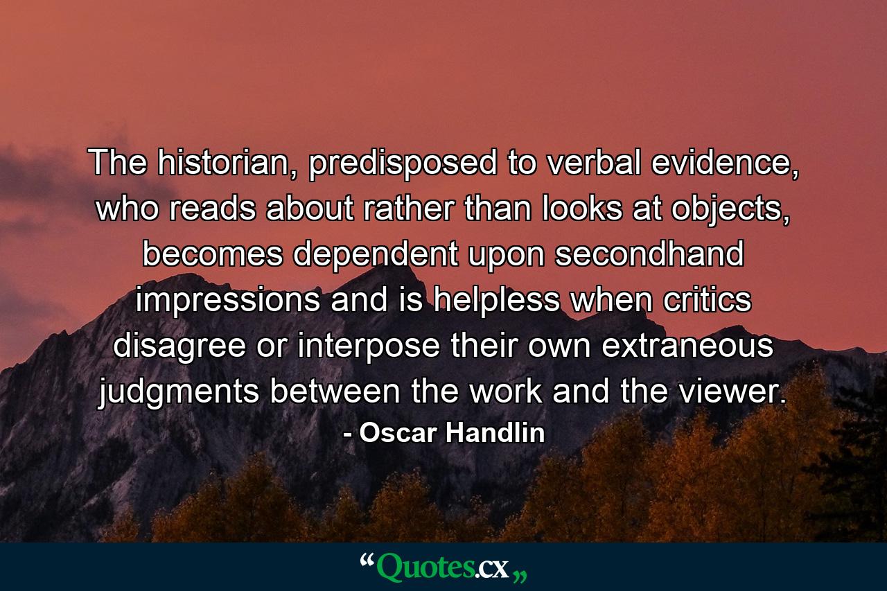 The historian, predisposed to verbal evidence, who reads about rather than looks at objects, becomes dependent upon secondhand impressions and is helpless when critics disagree or interpose their own extraneous judgments between the work and the viewer. - Quote by Oscar Handlin