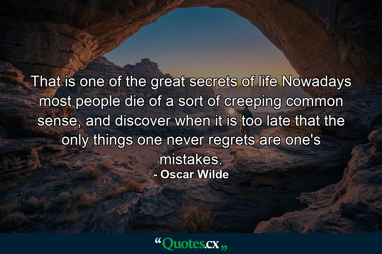 That is one of the great secrets of life Nowadays most people die of a sort of creeping common sense, and discover when it is too late that the only things one never regrets are one's mistakes. - Quote by Oscar Wilde