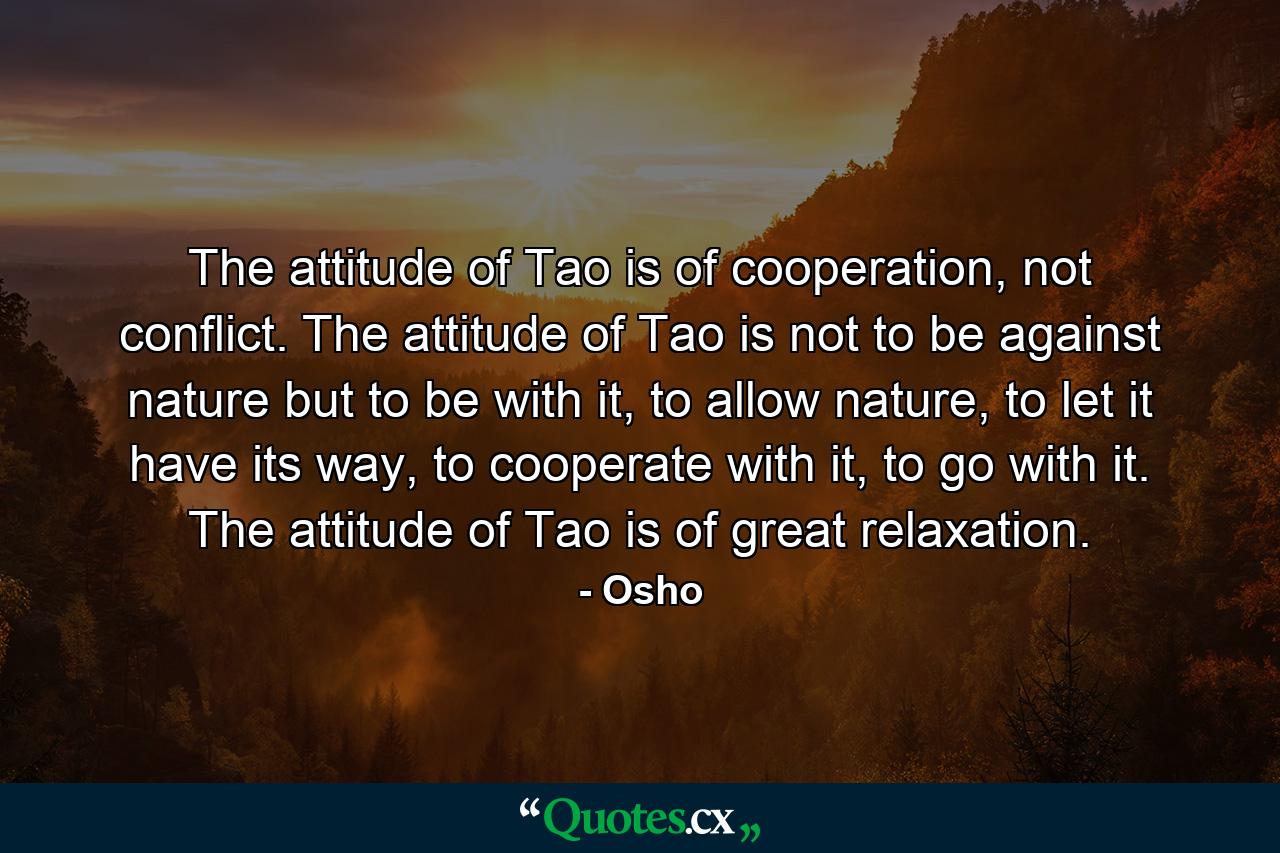 The attitude of Tao is of cooperation, not conflict. The attitude of Tao is not to be against nature but to be with it, to allow nature, to let it have its way, to cooperate with it, to go with it. The attitude of Tao is of great relaxation. - Quote by Osho