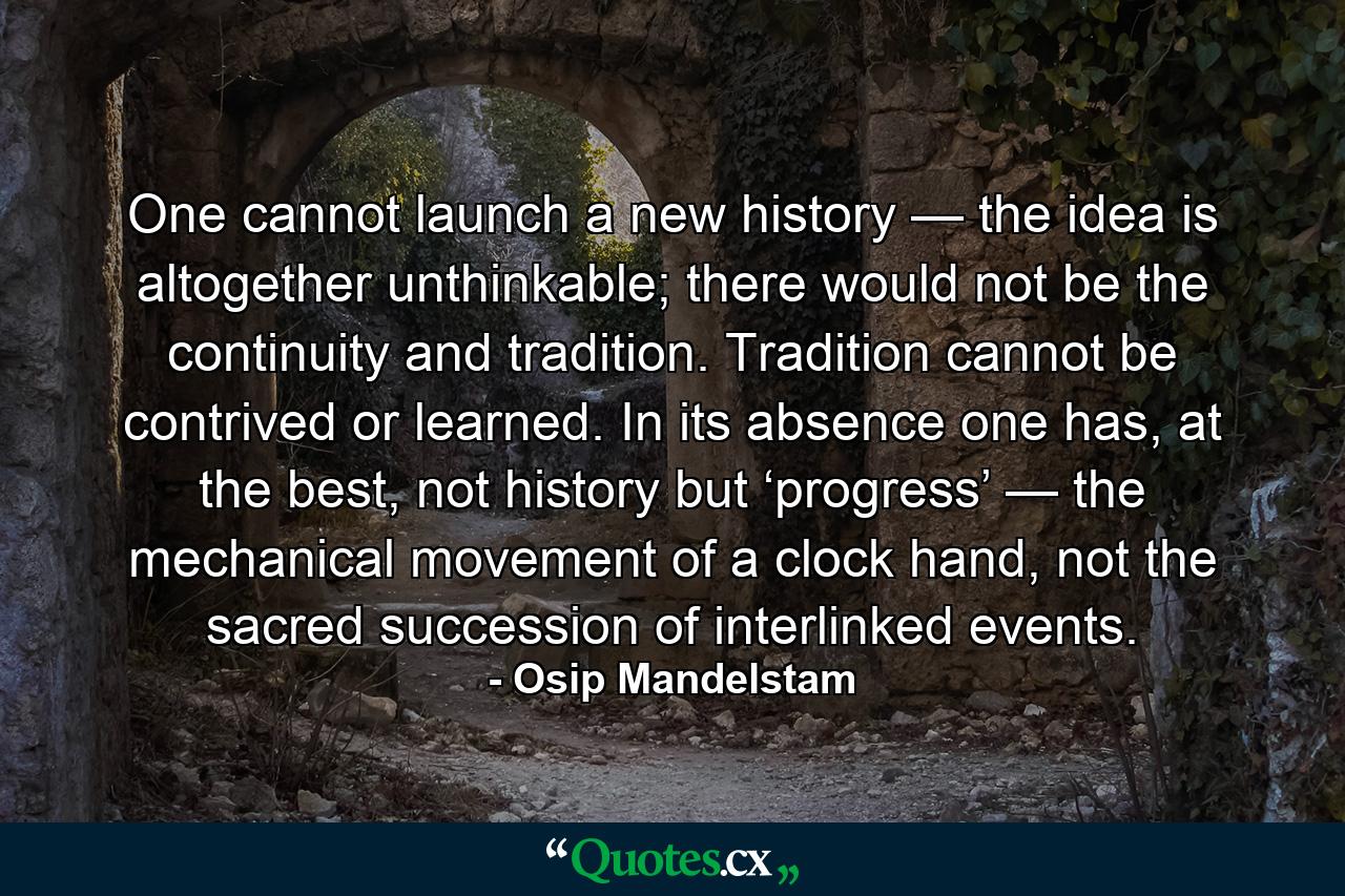 One cannot launch a new history — the idea is altogether unthinkable; there would not be the continuity and tradition. Tradition cannot be contrived or learned. In its absence one has, at the best, not history but ‘progress’ — the mechanical movement of a clock hand, not the sacred succession of interlinked events. - Quote by Osip Mandelstam