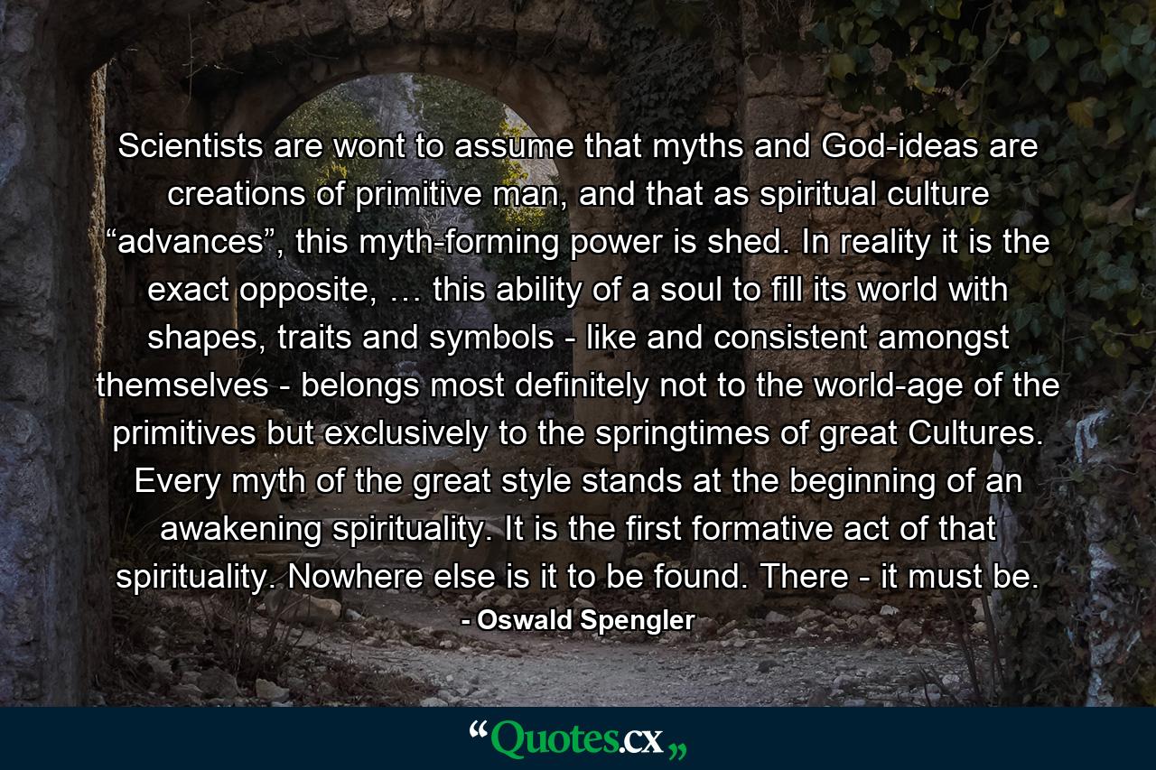 Scientists are wont to assume that myths and God-ideas are creations of primitive man, and that as spiritual culture “advances”, this myth-forming power is shed. In reality it is the exact opposite, … this ability of a soul to fill its world with shapes, traits and symbols - like and consistent amongst themselves - belongs most definitely not to the world-age of the primitives but exclusively to the springtimes of great Cultures. Every myth of the great style stands at the beginning of an awakening spirituality. It is the first formative act of that spirituality. Nowhere else is it to be found. There - it must be. - Quote by Oswald Spengler