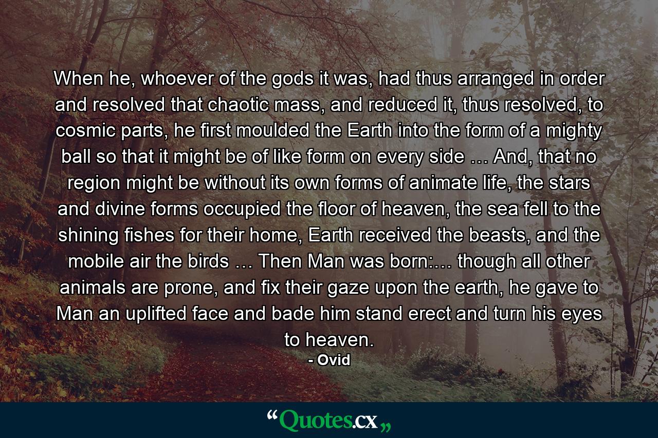 When he, whoever of the gods it was, had thus arranged in order and resolved that chaotic mass, and reduced it, thus resolved, to cosmic parts, he first moulded the Earth into the form of a mighty ball so that it might be of like form on every side … And, that no region might be without its own forms of animate life, the stars and divine forms occupied the floor of heaven, the sea fell to the shining fishes for their home, Earth received the beasts, and the mobile air the birds … Then Man was born:… though all other animals are prone, and fix their gaze upon the earth, he gave to Man an uplifted face and bade him stand erect and turn his eyes to heaven. - Quote by Ovid