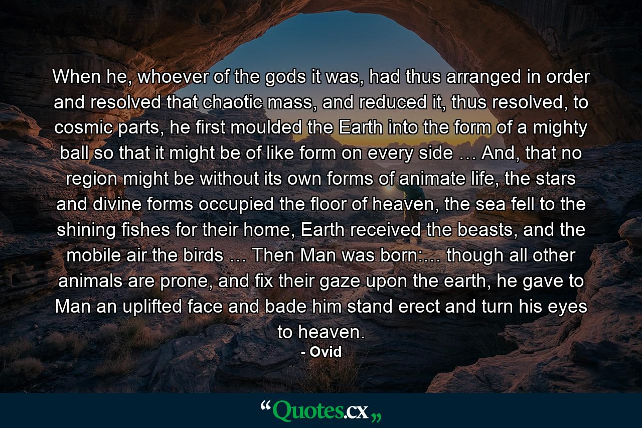 When he, whoever of the gods it was, had thus arranged in order and resolved that chaotic mass, and reduced it, thus resolved, to cosmic parts, he first moulded the Earth into the form of a mighty ball so that it might be of like form on every side … And, that no region might be without its own forms of animate life, the stars and divine forms occupied the floor of heaven, the sea fell to the shining fishes for their home, Earth received the beasts, and the mobile air the birds … Then Man was born:… though all other animals are prone, and fix their gaze upon the earth, he gave to Man an uplifted face and bade him stand erect and turn his eyes to heaven. - Quote by Ovid