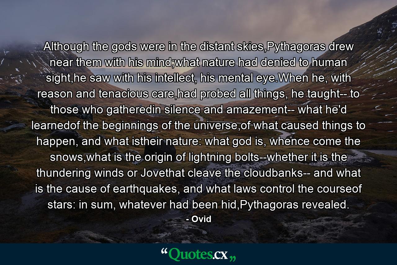 Although the gods were in the distant skies,Pythagoras drew near them with his mind;what nature had denied to human sight,he saw with his intellect, his mental eye.When he, with reason and tenacious care,had probed all things, he taught-- to those who gatheredin silence and amazement-- what he'd learnedof the beginnings of the universe,of what caused things to happen, and what istheir nature: what god is, whence come the snows,what is the origin of lightning bolts--whether it is the thundering winds or Jovethat cleave the cloudbanks-- and what is the cause of earthquakes, and what laws control the courseof stars: in sum, whatever had been hid,Pythagoras revealed. - Quote by Ovid