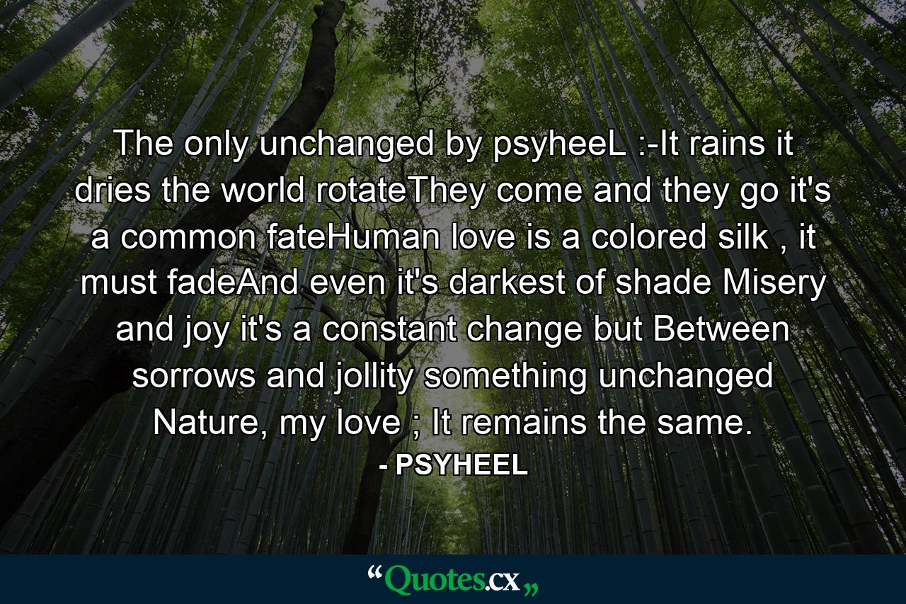 The only unchanged by psyheeL :-It rains it dries the world rotateThey come and they go it's a common fateHuman love is a colored silk , it must fadeAnd even it's darkest of shade Misery and joy it's a constant change but Between sorrows and jollity something unchanged Nature, my love ; It remains the same.                                 - Quote by PSYHEEL