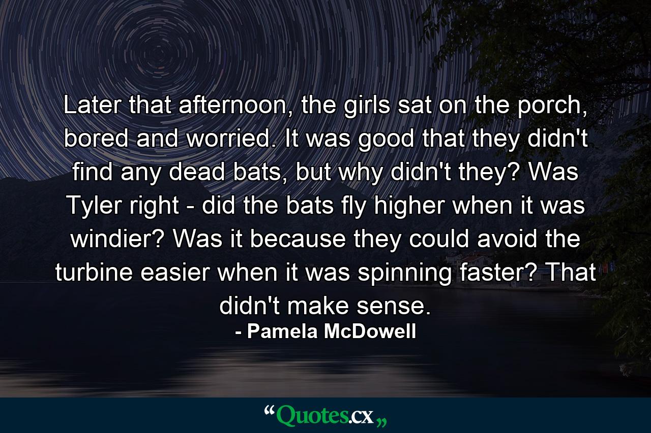 Later that afternoon, the girls sat on the porch, bored and worried. It was good that they didn't find any dead bats, but why didn't they? Was Tyler right - did the bats fly higher when it was windier? Was it because they could avoid the turbine easier when it was spinning faster? That didn't make sense. - Quote by Pamela McDowell