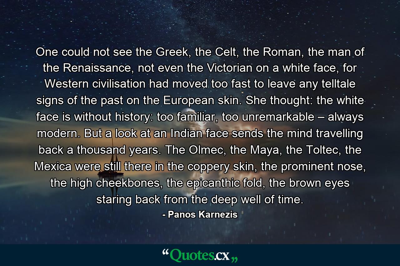 One could not see the Greek, the Celt, the Roman, the man of the Renaissance, not even the Victorian on a white face, for Western civilisation had moved too fast to leave any telltale signs of the past on the European skin. She thought: the white face is without history: too familiar, too unremarkable – always modern. But a look at an Indian face sends the mind travelling back a thousand years. The Olmec, the Maya, the Toltec, the Mexica were still there in the coppery skin, the prominent nose, the high cheekbones, the epicanthic fold, the brown eyes staring back from the deep well of time. - Quote by Panos Karnezis