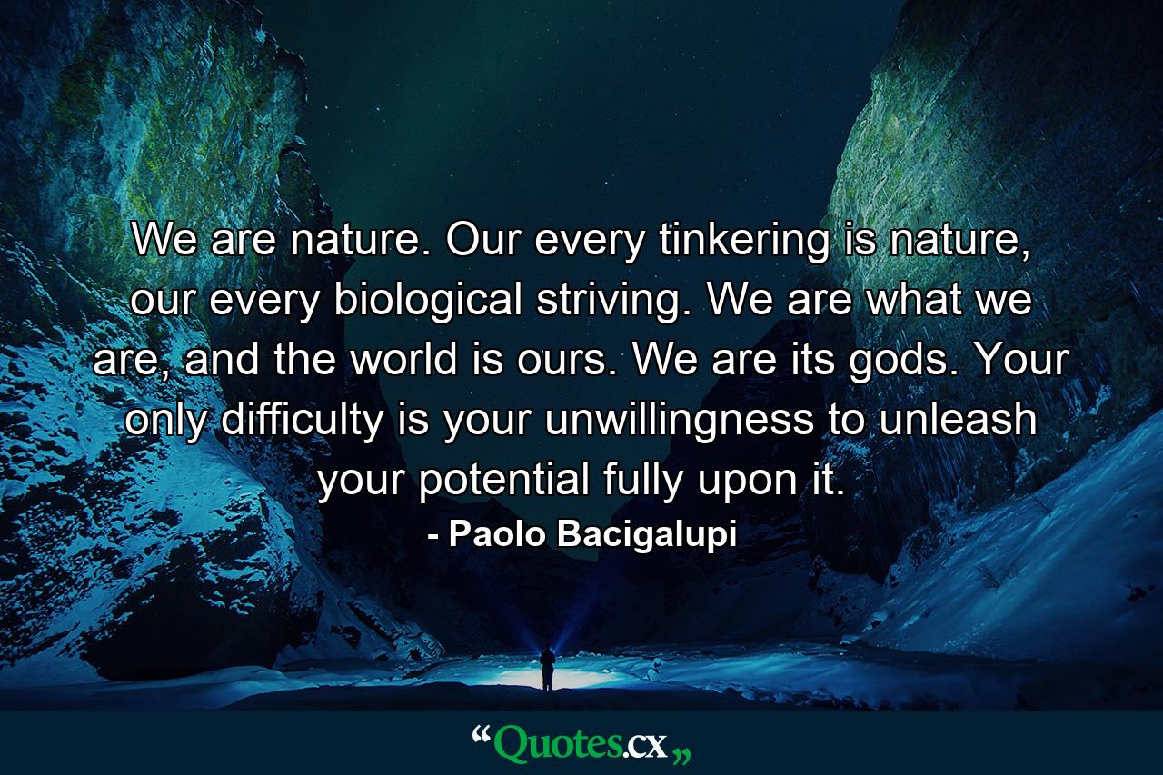 We are nature. Our every tinkering is nature, our every biological striving. We are what we are, and the world is ours. We are its gods. Your only difficulty is your unwillingness to unleash your potential fully upon it. - Quote by Paolo Bacigalupi