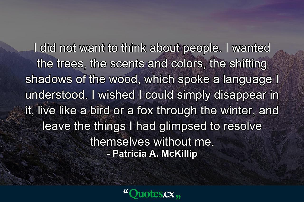 I did not want to think about people. I wanted the trees, the scents and colors, the shifting shadows of the wood, which spoke a language I understood. I wished I could simply disappear in it, live like a bird or a fox through the winter, and leave the things I had glimpsed to resolve themselves without me. - Quote by Patricia A. McKillip