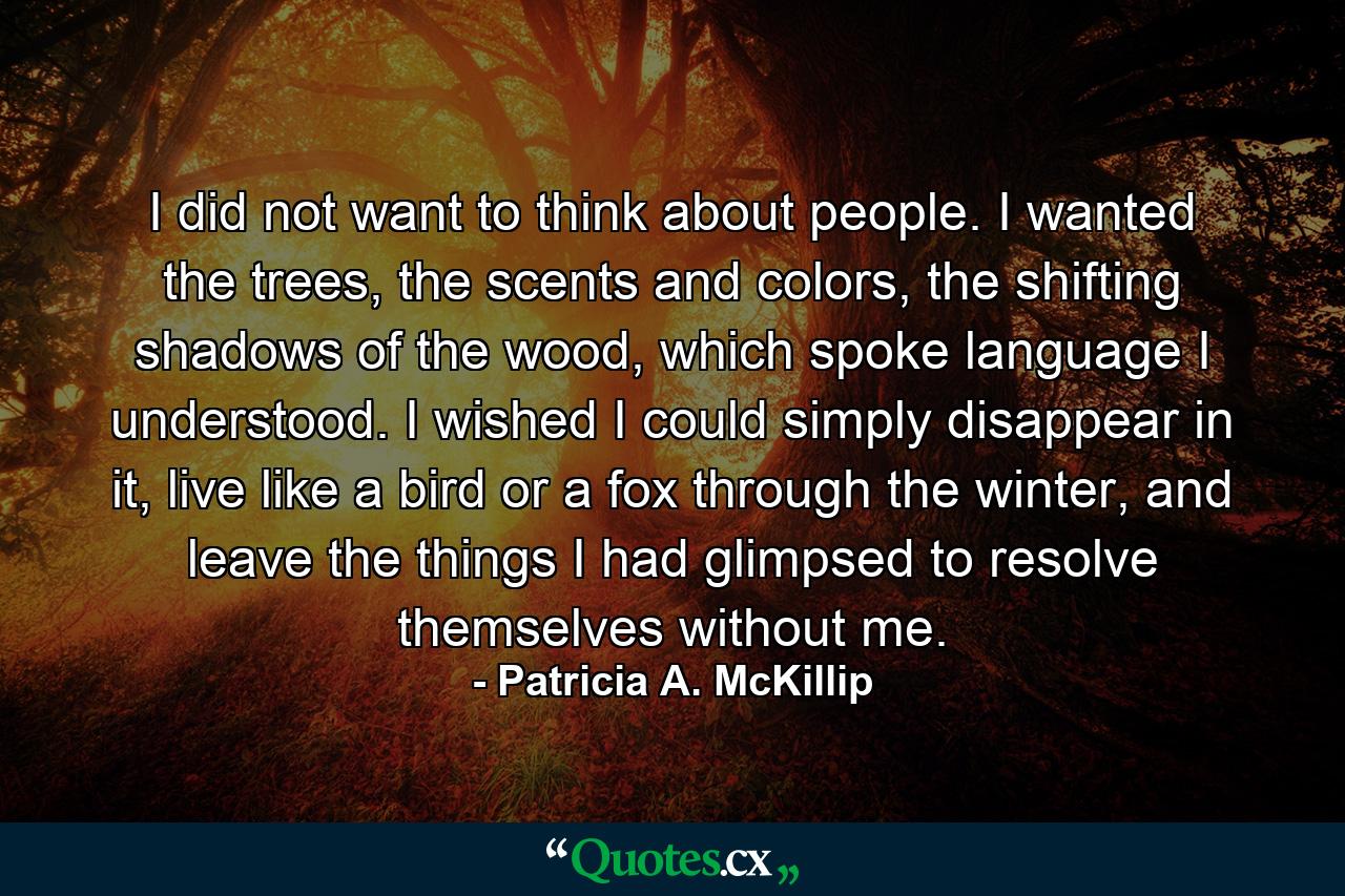 I did not want to think about people. I wanted the trees, the scents and colors, the shifting shadows of the wood, which spoke language I understood. I wished I could simply disappear in it, live like a bird or a fox through the winter, and leave the things I had glimpsed to resolve themselves without me. - Quote by Patricia A. McKillip