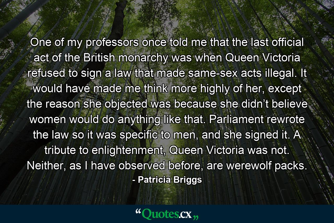 One of my professors once told me that the last official act of the British monarchy was when Queen Victoria refused to sign a law that made same-sex acts illegal. It would have made me think more highly of her, except the reason she objected was because she didn’t believe women would do anything like that. Parliament rewrote the law so it was specific to men, and she signed it. A tribute to enlightenment, Queen Victoria was not. Neither, as I have observed before, are werewolf packs. - Quote by Patricia Briggs