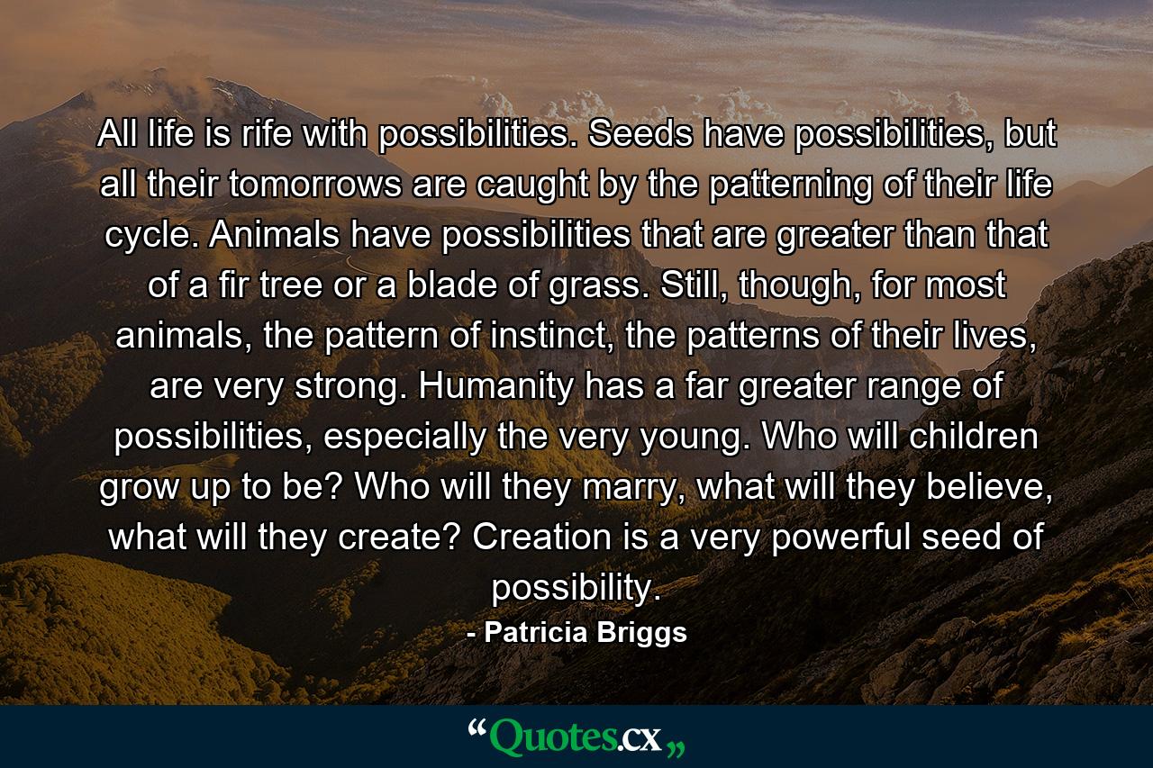 All life is rife with possibilities. Seeds have possibilities, but all their tomorrows are caught by the patterning of their life cycle. Animals have possibilities that are greater than that of a fir tree or a blade of grass. Still, though, for most animals, the pattern of instinct, the patterns of their lives, are very strong. Humanity has a far greater range of possibilities, especially the very young. Who will children grow up to be? Who will they marry, what will they believe, what will they create? Creation is a very powerful seed of possibility. - Quote by Patricia Briggs