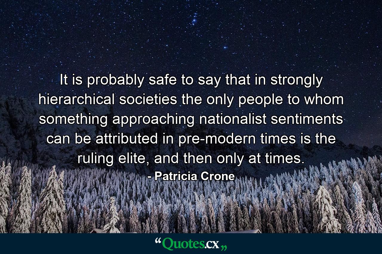 It is probably safe to say that in strongly hierarchical societies the only people to whom something approaching nationalist sentiments can be attributed in pre-modern times is the ruling elite, and then only at times. - Quote by Patricia Crone