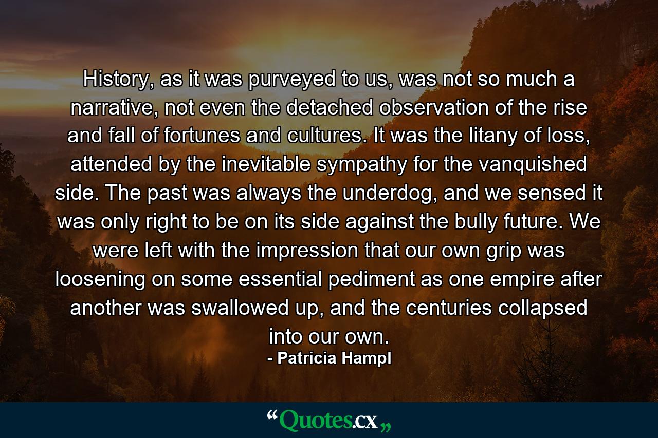 History, as it was purveyed to us, was not so much a narrative, not even the detached observation of the rise and fall of fortunes and cultures. It was the litany of loss, attended by the inevitable sympathy for the vanquished side. The past was always the underdog, and we sensed it was only right to be on its side against the bully future. We were left with the impression that our own grip was loosening on some essential pediment as one empire after another was swallowed up, and the centuries collapsed into our own. - Quote by Patricia Hampl