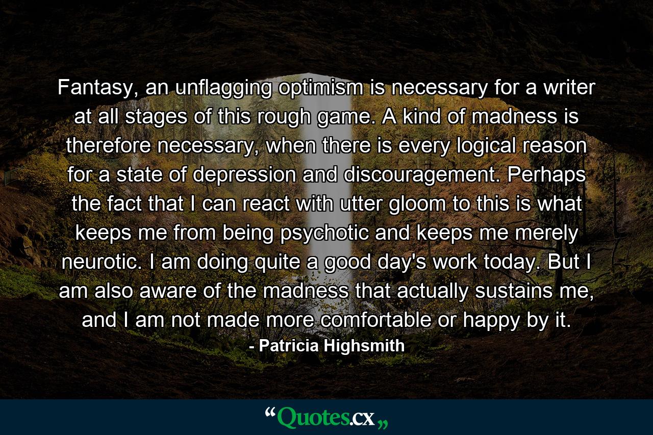 Fantasy, an unflagging optimism is necessary for a writer at all stages of this rough game. A kind of madness is therefore necessary, when there is every logical reason for a state of depression and discouragement. Perhaps the fact that I can react with utter gloom to this is what keeps me from being psychotic and keeps me merely neurotic. I am doing quite a good day's work today. But I am also aware of the madness that actually sustains me, and I am not made more comfortable or happy by it. - Quote by Patricia Highsmith