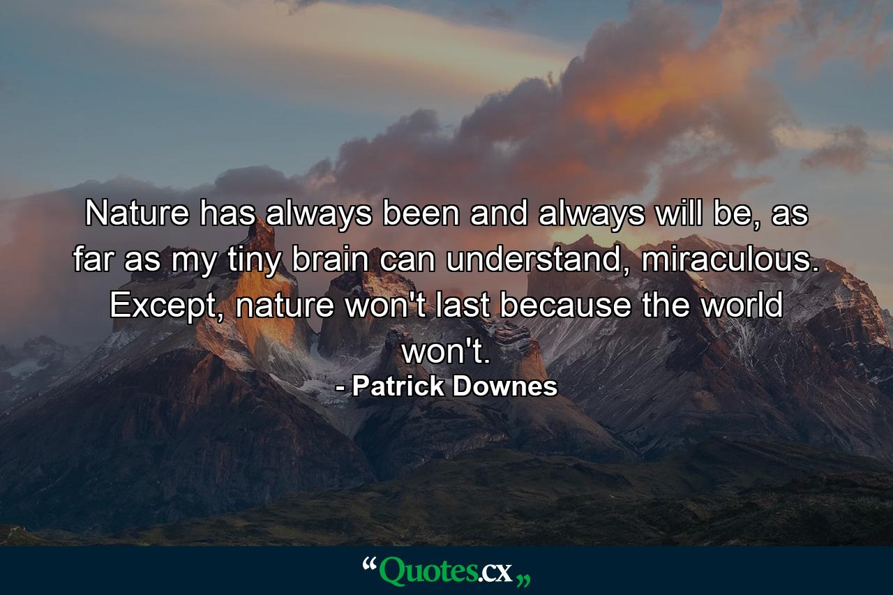 Nature has always been and always will be, as far as my tiny brain can understand, miraculous. Except, nature won't last because the world won't. - Quote by Patrick Downes